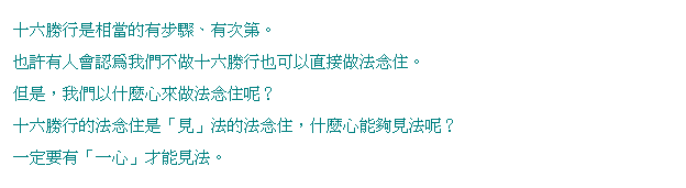 文字方塊: 十六勝行是相當的有步驟、有次第。
也許有人會認為我們不做十六勝行也可以直接做法念住。
但是,我們以什麼心來做法念住呢?
十六勝行的法念住是「見」法的法念住,什麼心能夠見法呢?
一定要有「一心」才能見法。